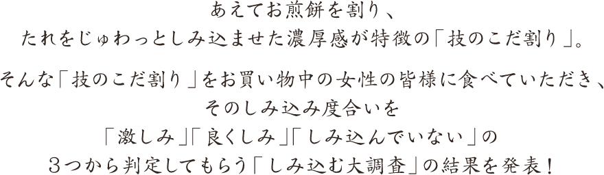 あえてお煎餅を割り、たれをじゅわっとしみ込ませた濃厚感が特徴の「技のこだ割り」。そんな「技のこだ割り」をお買い物中の女性の皆様に食べていただき、そのしみ込み度合いを「激しみ」「良くしみ」「しみ込んでいない」の３つから判定してもらう「しみ込む大調査」の結果を発表！